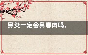 鼻炎一定会鼻息肉吗,鼻炎好了鼻息肉会好吗