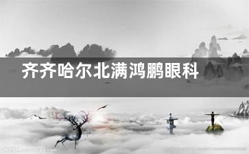 齐齐哈尔北满鸿鹏眼科地址在哪？铁锋区联通大道46号/如何预约/改善优势/实力强！
