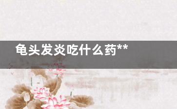龟头发炎吃什么药***